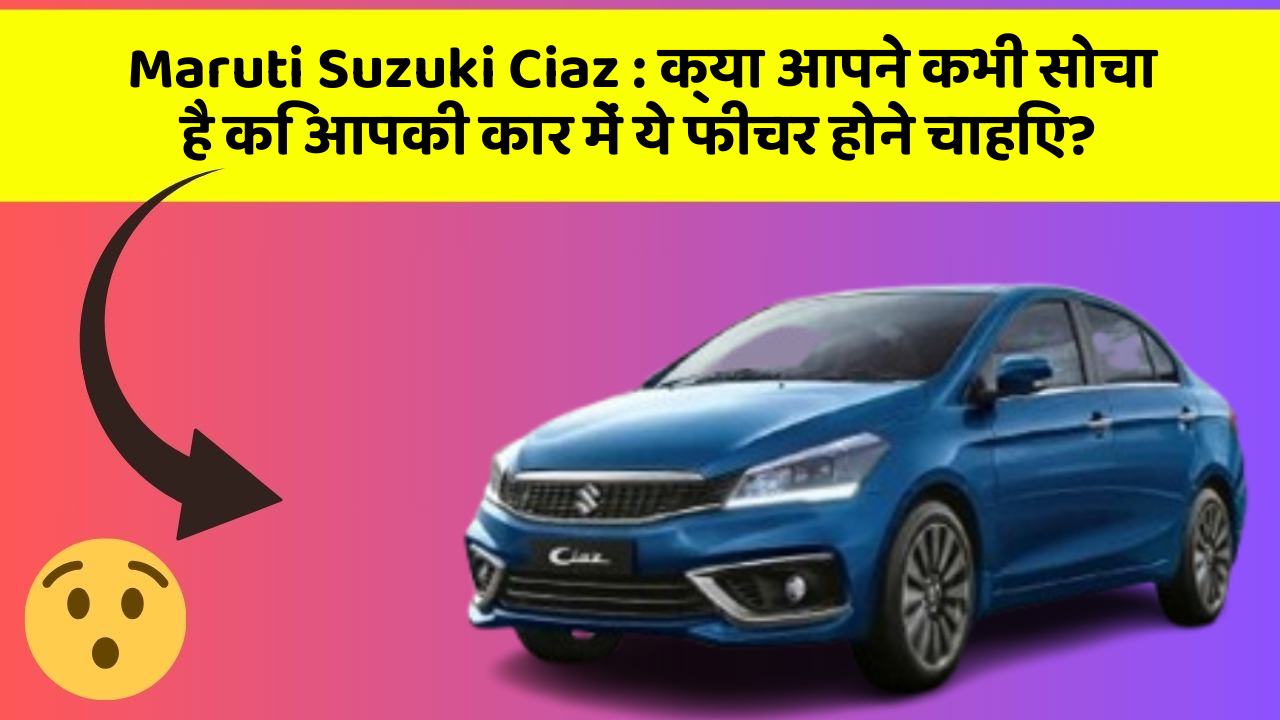 Maruti Suzuki Ciaz : क्या आपने कभी सोचा है कि आपकी कार में ये फीचर होने चाहिए?