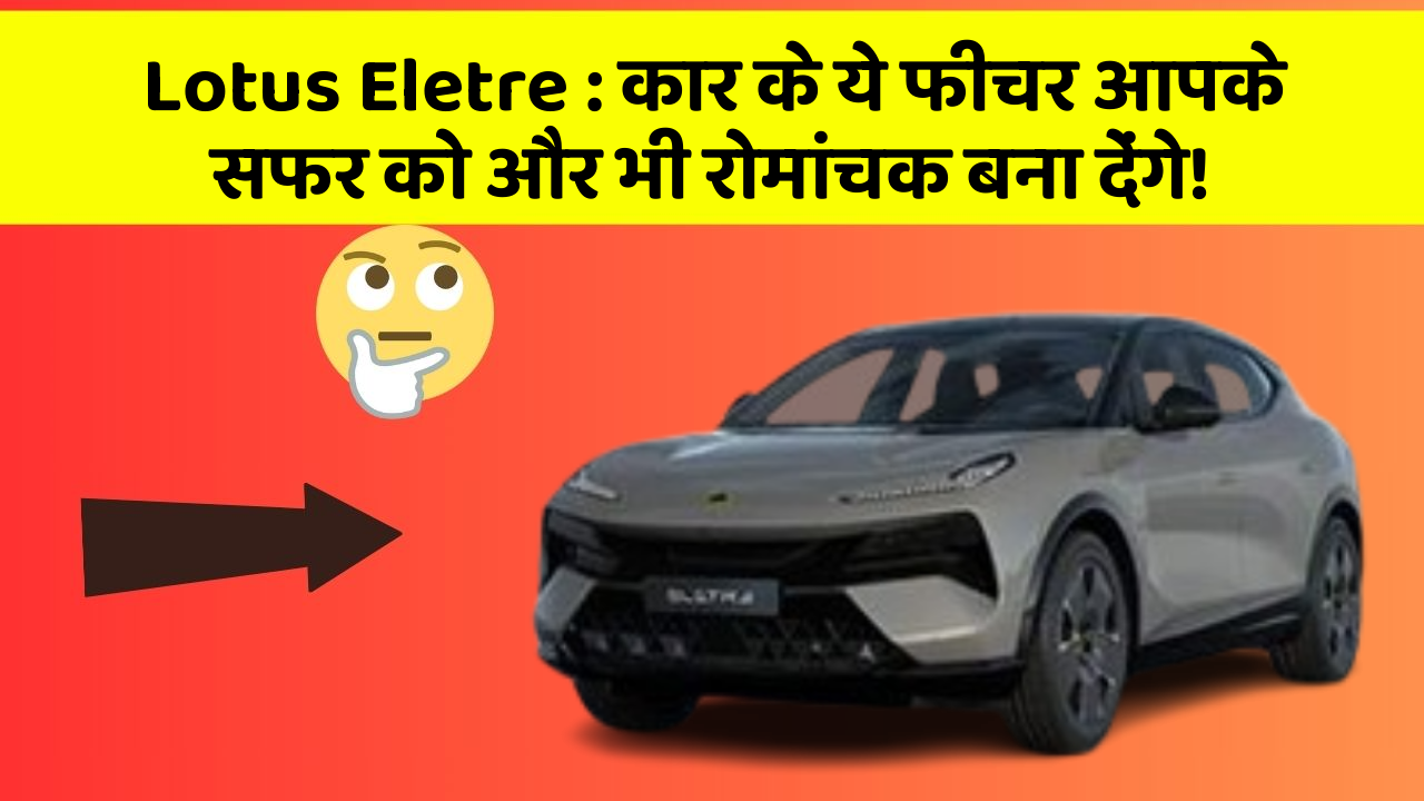 Lotus Eletre: कार के ये फीचर आपके सफर को और भी रोमांचक बना देंगे!